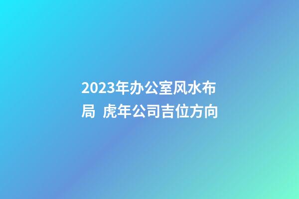 2023年办公室风水布局  虎年公司吉位方向